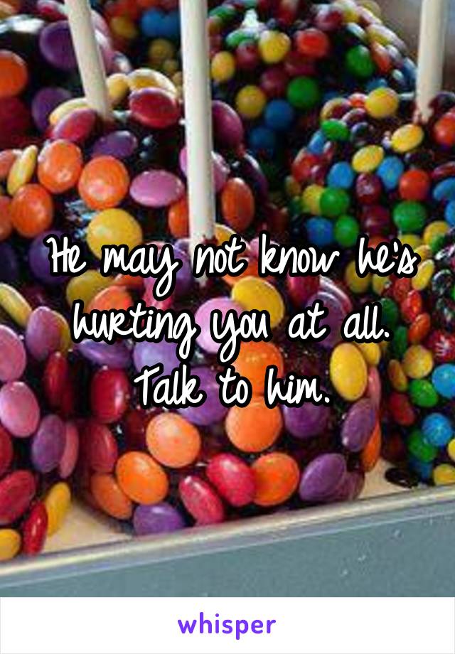 He may not know he's hurting you at all. Talk to him.