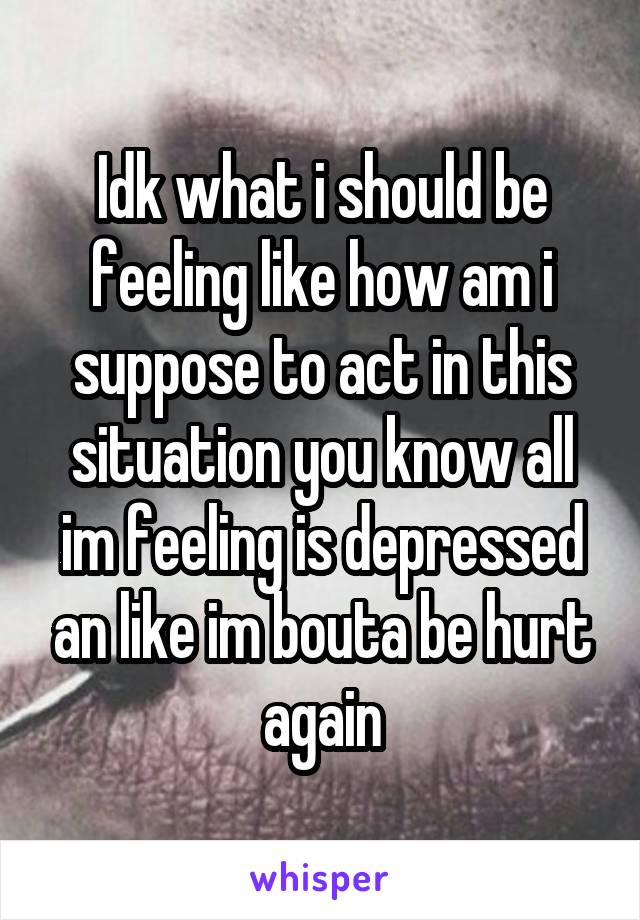 Idk what i should be feeling like how am i suppose to act in this situation you know all im feeling is depressed an like im bouta be hurt again