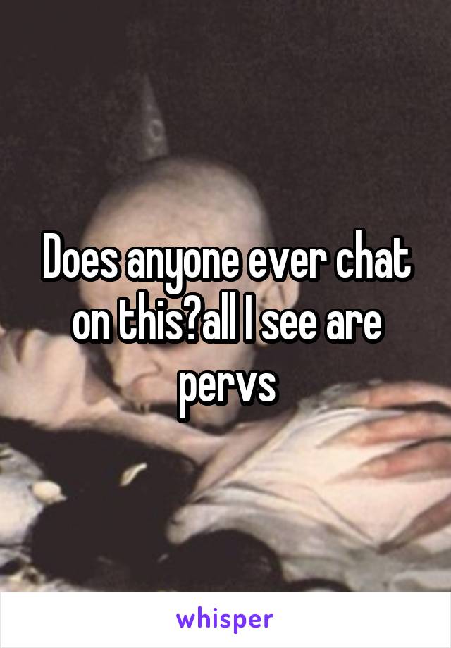 Does anyone ever chat on this?all I see are pervs