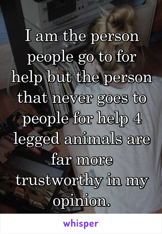 I am the person people go to for help but the person that never goes to people for help 4 legged animals are far more trustworthy in my opinion.