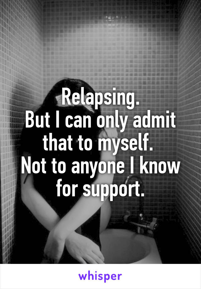 Relapsing.
But I can only admit that to myself. 
Not to anyone I know for support.