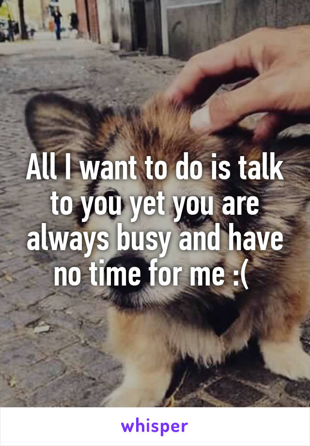 All I want to do is talk to you yet you are always busy and have no time for me :( 