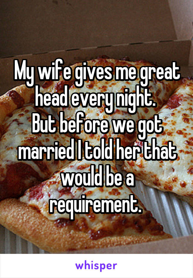 My wife gives me great head every night. 
But before we got married I told her that would be a requirement. 