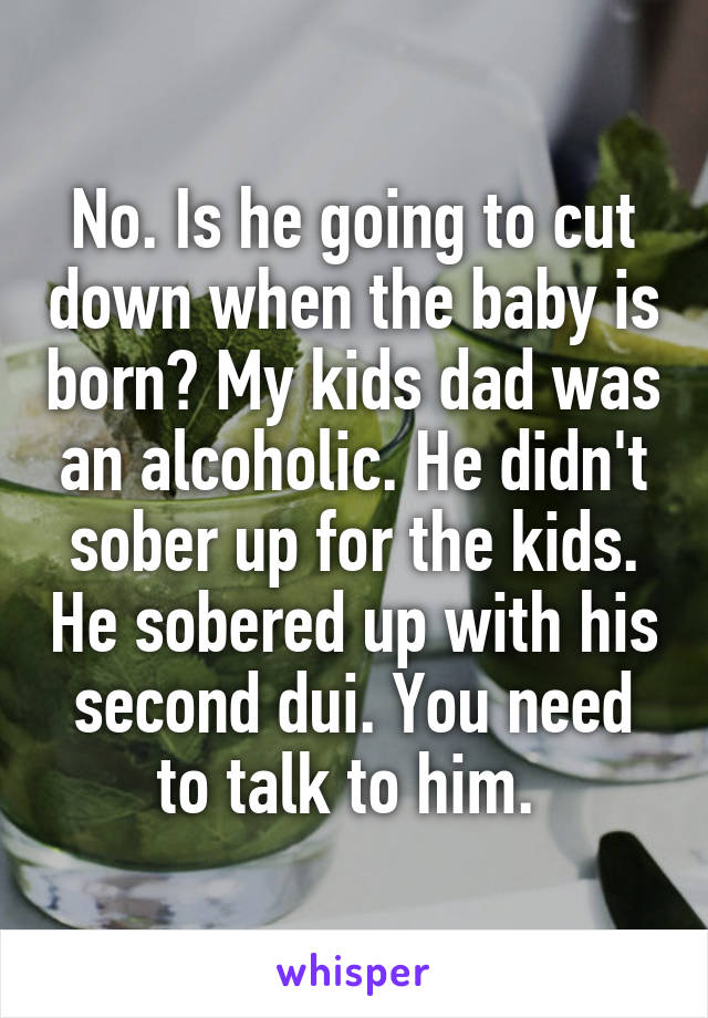 No. Is he going to cut down when the baby is born? My kids dad was an alcoholic. He didn't sober up for the kids. He sobered up with his second dui. You need to talk to him. 