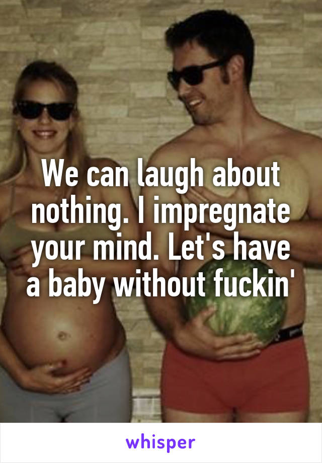 We can laugh about nothing. I impregnate your mind. Let's have a baby without fuckin'