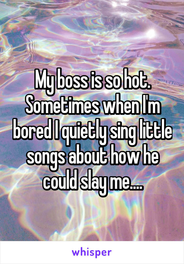 My boss is so hot. Sometimes when I'm bored I quietly sing little songs about how he could slay me....