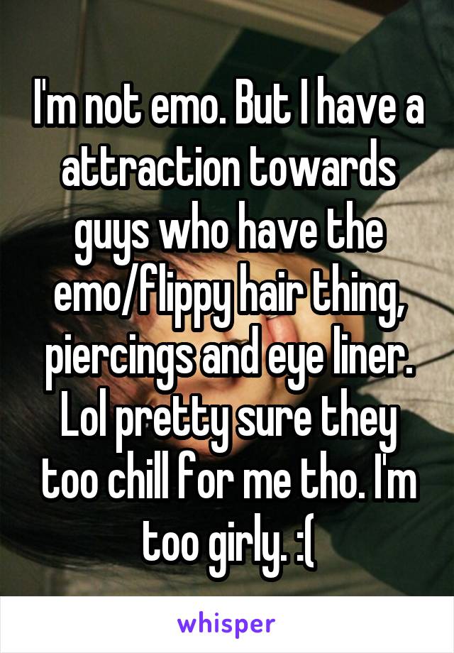 I'm not emo. But I have a attraction towards guys who have the emo/flippy hair thing, piercings and eye liner. Lol pretty sure they too chill for me tho. I'm too girly. :(