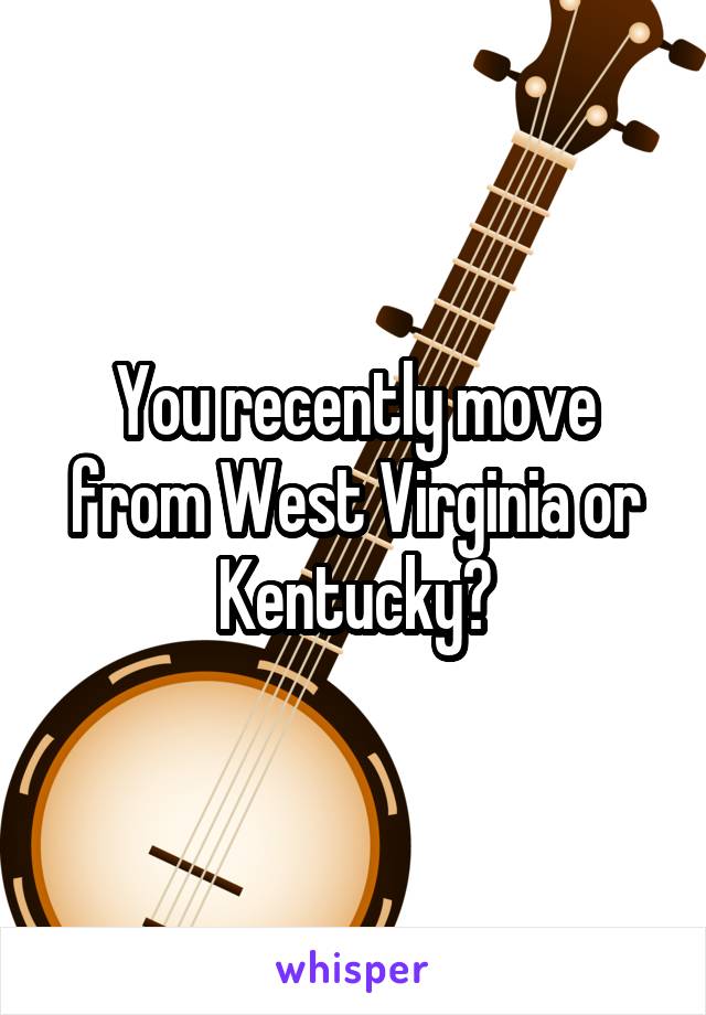 You recently move from West Virginia or Kentucky?