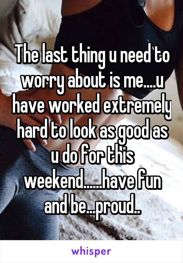 The last thing u need to worry about is me....u have worked extremely hard to look as good as u do for this weekend......have fun and be...proud..