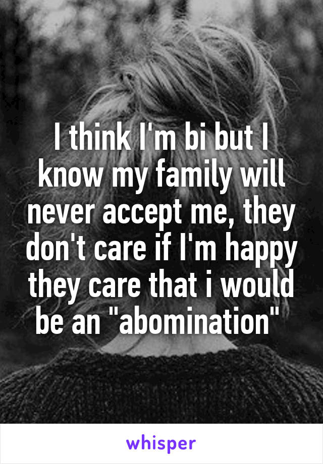 I think I'm bi but I know my family will never accept me, they don't care if I'm happy they care that i would be an "abomination" 