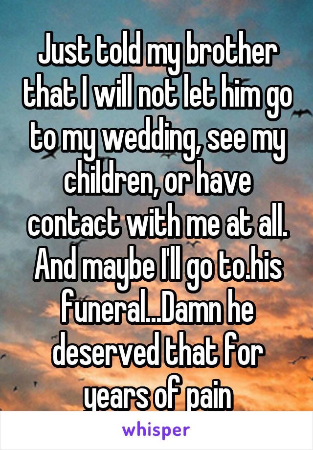 Just told my brother that I will not let him go to my wedding, see my children, or have contact with me at all. And maybe I'll go to.his funeral...Damn he deserved that for years of pain