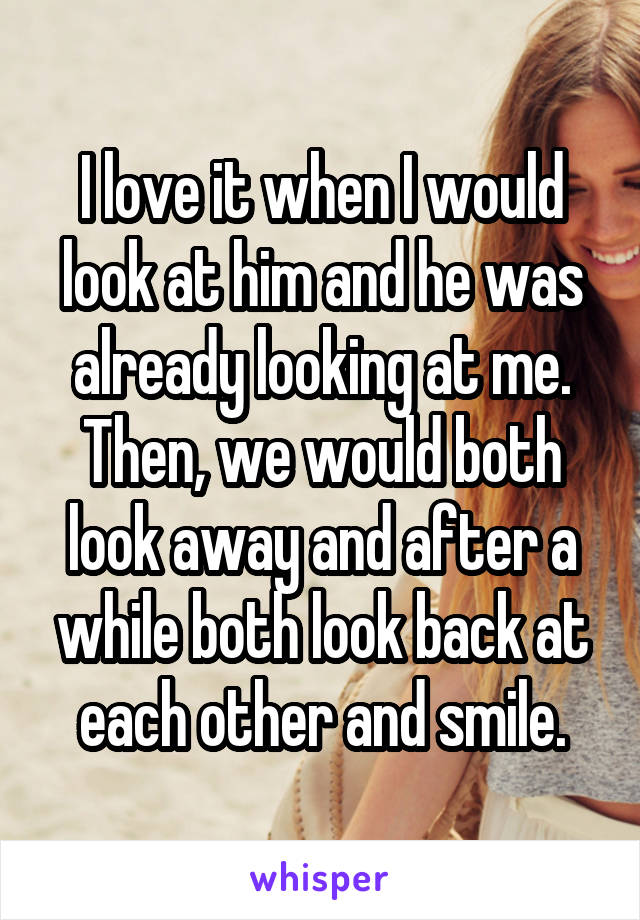 I love it when I would look at him and he was already looking at me. Then, we would both look away and after a while both look back at each other and smile.