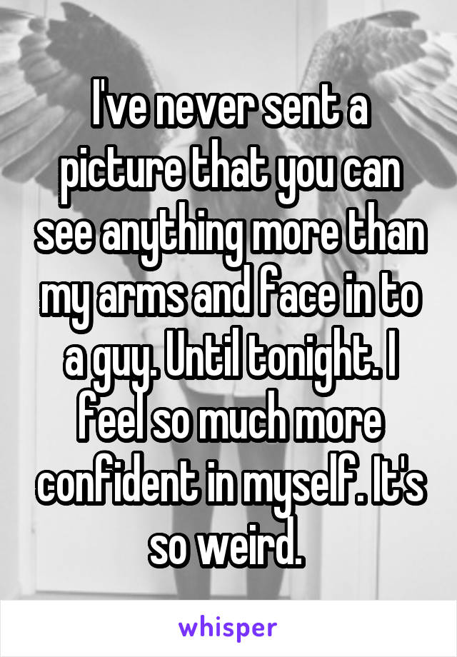 I've never sent a picture that you can see anything more than my arms and face in to a guy. Until tonight. I feel so much more confident in myself. It's so weird. 