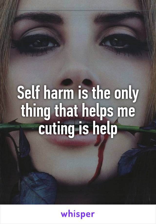 Self harm is the only thing that helps me cuting is help