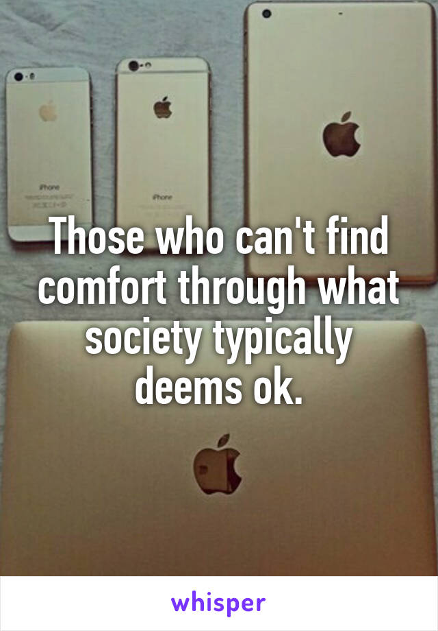 Those who can't find comfort through what society typically deems ok.