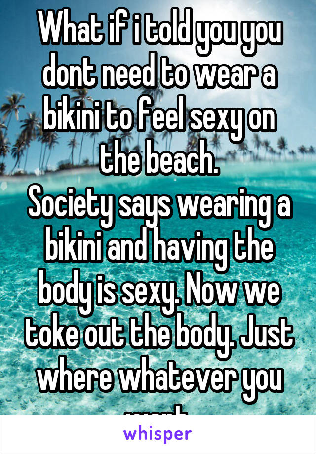 What if i told you you dont need to wear a bikini to feel sexy on the beach.
Society says wearing a bikini and having the body is sexy. Now we toke out the body. Just where whatever you want.