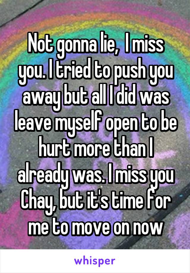 Not gonna lie,  I miss you. I tried to push you away but all I did was leave myself open to be hurt more than I already was. I miss you Chay, but it's time for me to move on now