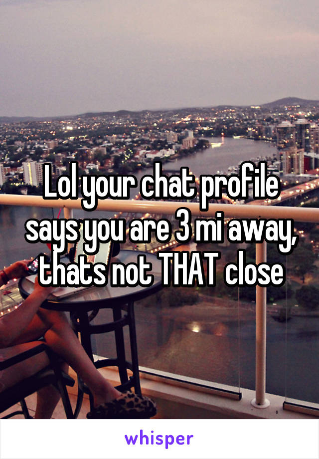 Lol your chat profile says you are 3 mi away, thats not THAT close