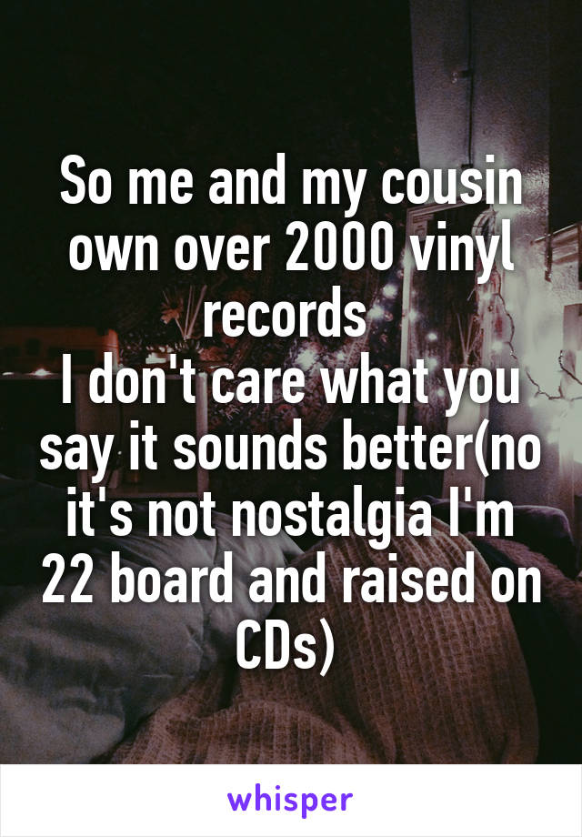 So me and my cousin own over 2000 vinyl records 
I don't care what you say it sounds better(no it's not nostalgia I'm 22 board and raised on CDs) 