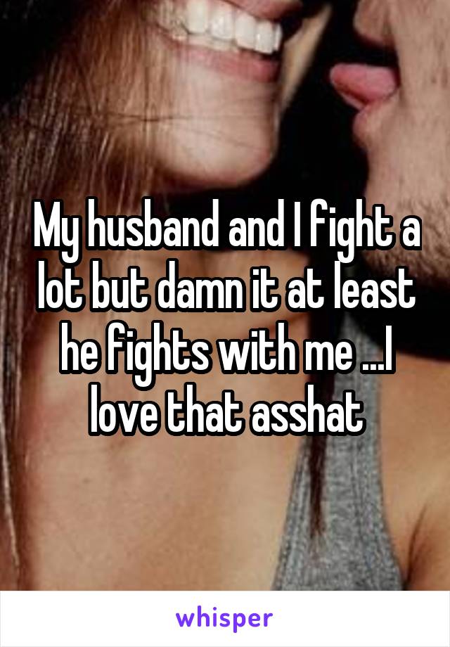 My husband and I fight a lot but damn it at least he fights with me ...I love that asshat