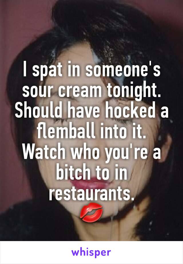 I spat in someone's sour cream tonight.
Should have hocked a flemball into it.
Watch who you're a bitch to in restaurants.
💋