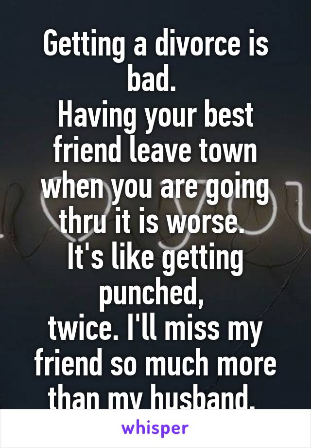 Getting a divorce is bad. 
Having your best friend leave town when you are going thru it is worse. 
It's like getting punched, 
twice. I'll miss my friend so much more than my husband. 