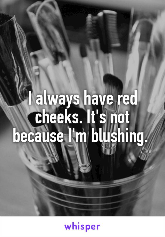 I always have red cheeks. It's not because I'm blushing. 