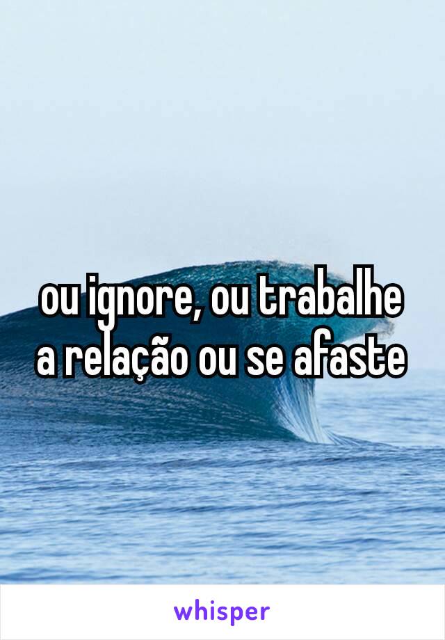 ou ignore, ou trabalhe a relação ou se afaste