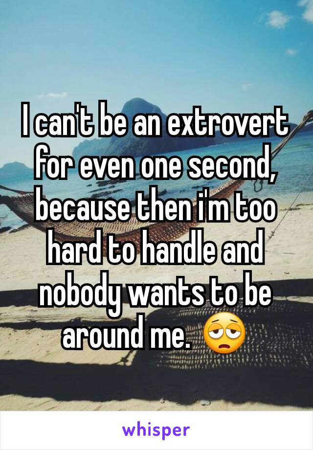 I can't be an extrovert for even one second, because then i'm too hard to handle and nobody wants to be around me. 😩