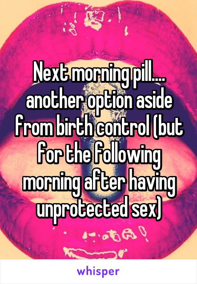 Next morning pill.... another option aside from birth control (but for the following morning after having unprotected sex)