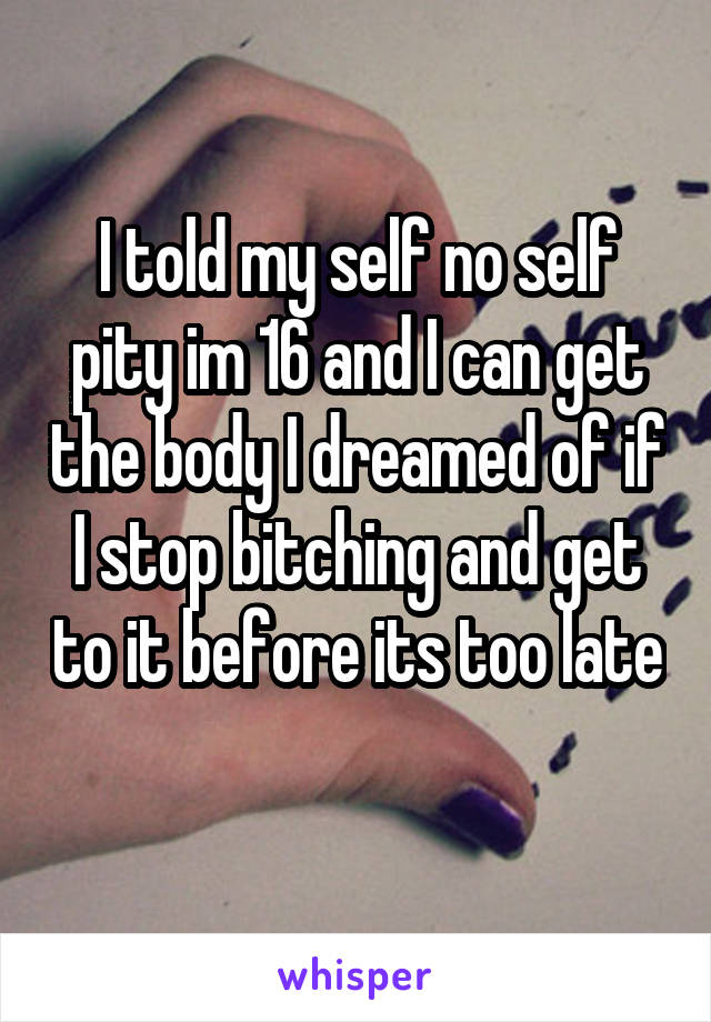 I told my self no self pity im 16 and I can get the body I dreamed of if I stop bitching and get to it before its too late 