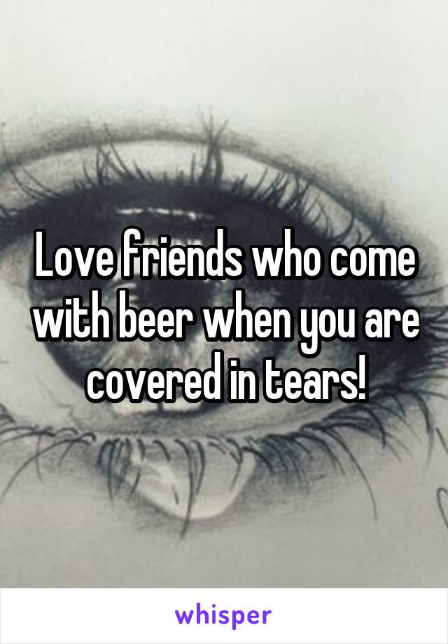 Love friends who come with beer when you are covered in tears!