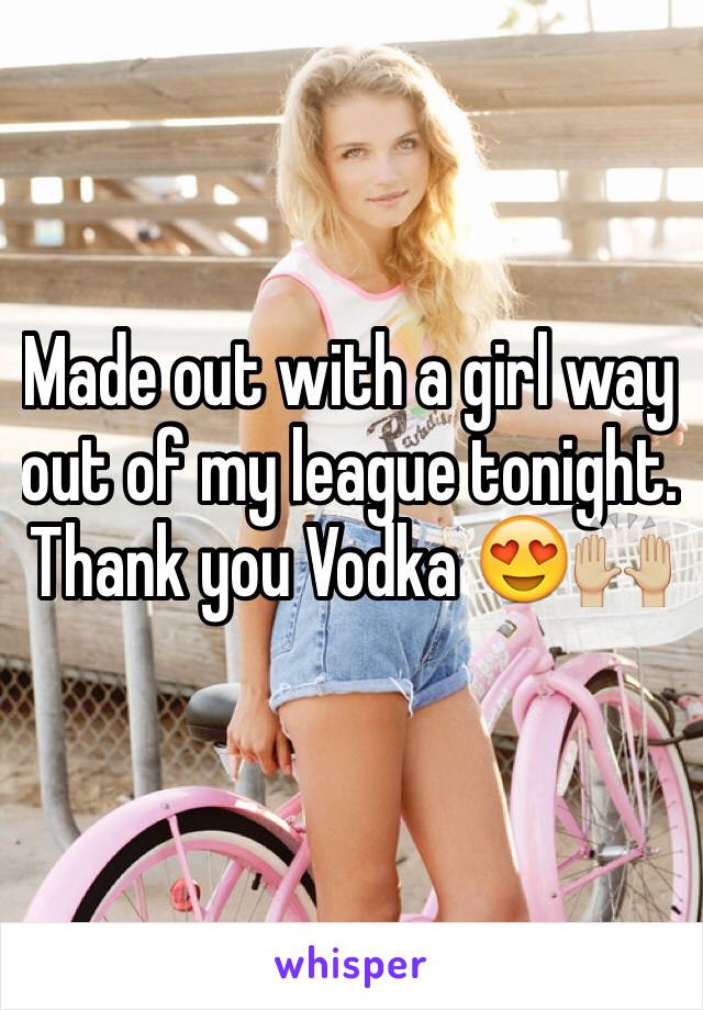 Made out with a girl way out of my league tonight. Thank you Vodka 😍🙌🏼