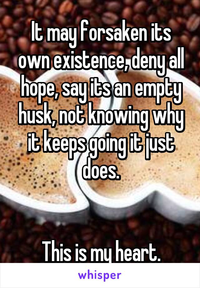 It may forsaken its own existence, deny all hope, say its an empty husk, not knowing why it keeps going it just does.


This is my heart.