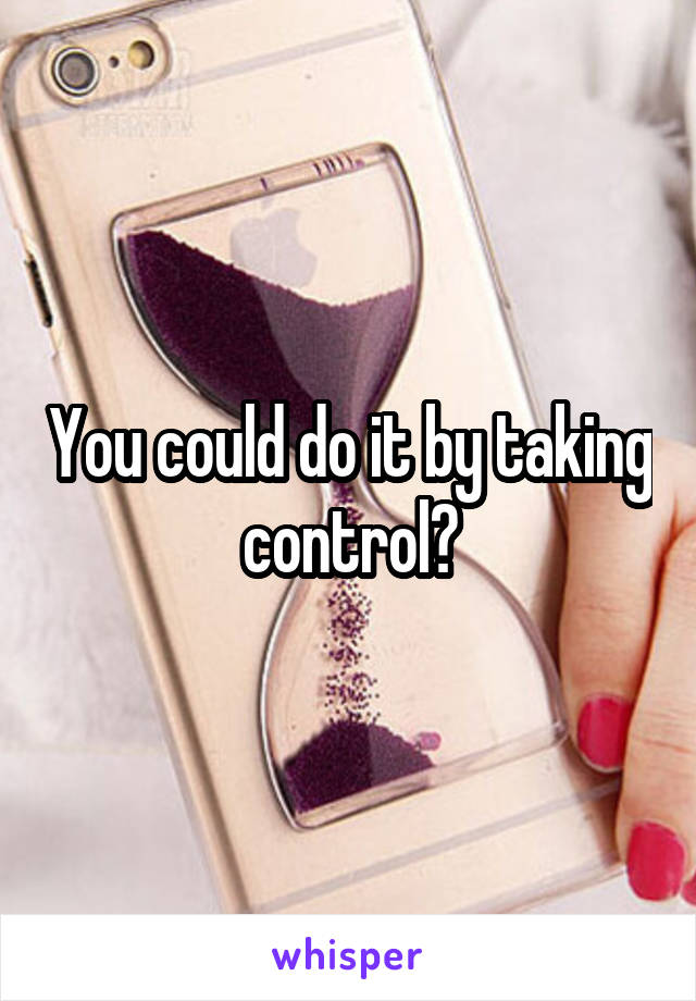 You could do it by taking control?