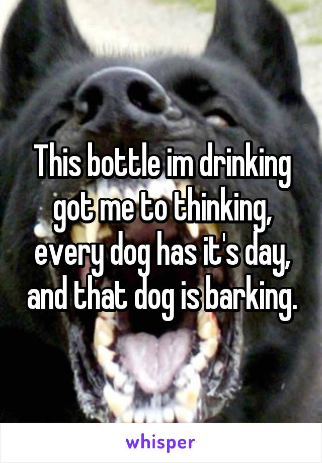 This bottle im drinking got me to thinking, every dog has it's day, and that dog is barking.