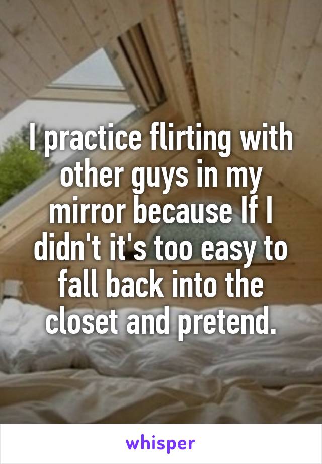 I practice flirting with other guys in my mirror because If I didn't it's too easy to fall back into the closet and pretend.