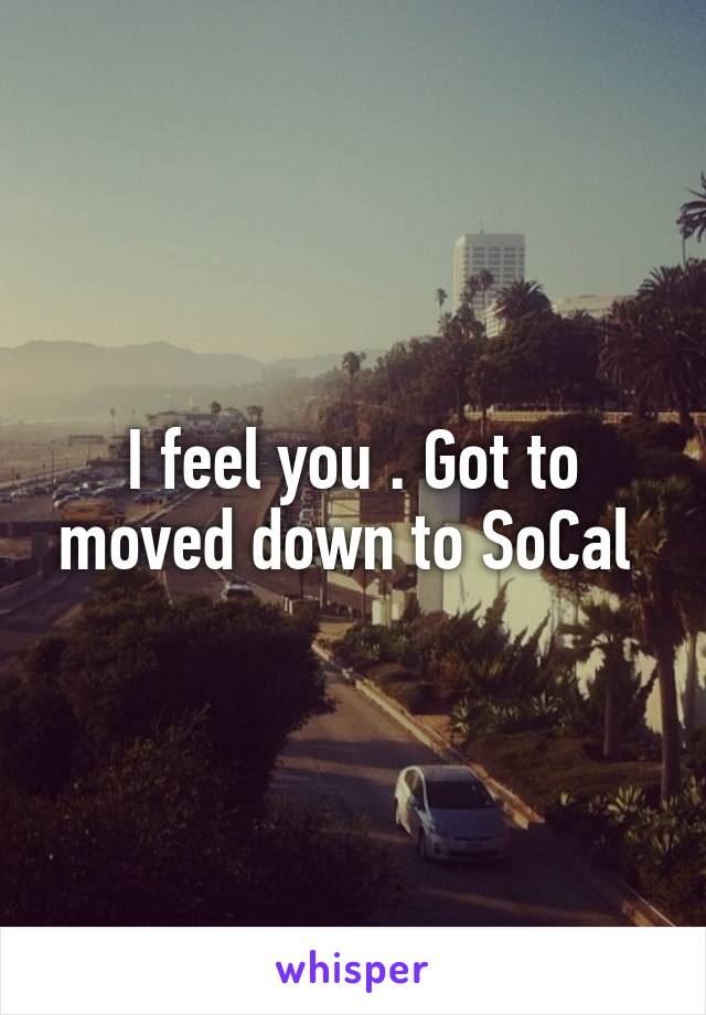 I feel you . Got to moved down to SoCal 