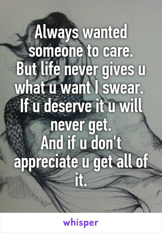 Always wanted someone to care.
But life never gives u what u want I swear. 
If u deserve it u will never get.
And if u don't appreciate u get all of it.
