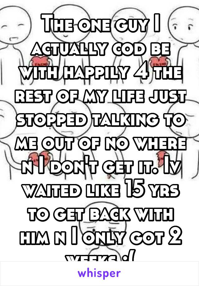 The one guy I actually cod be with happily 4 the rest of my life just stopped talking to me out of no where n I don't get it. Iv waited like 15 yrs to get back with him n I only got 2 weeks :(