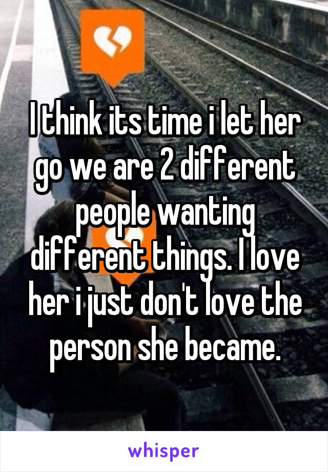 I think its time i let her go we are 2 different people wanting different things. I love her i just don't love the person she became.