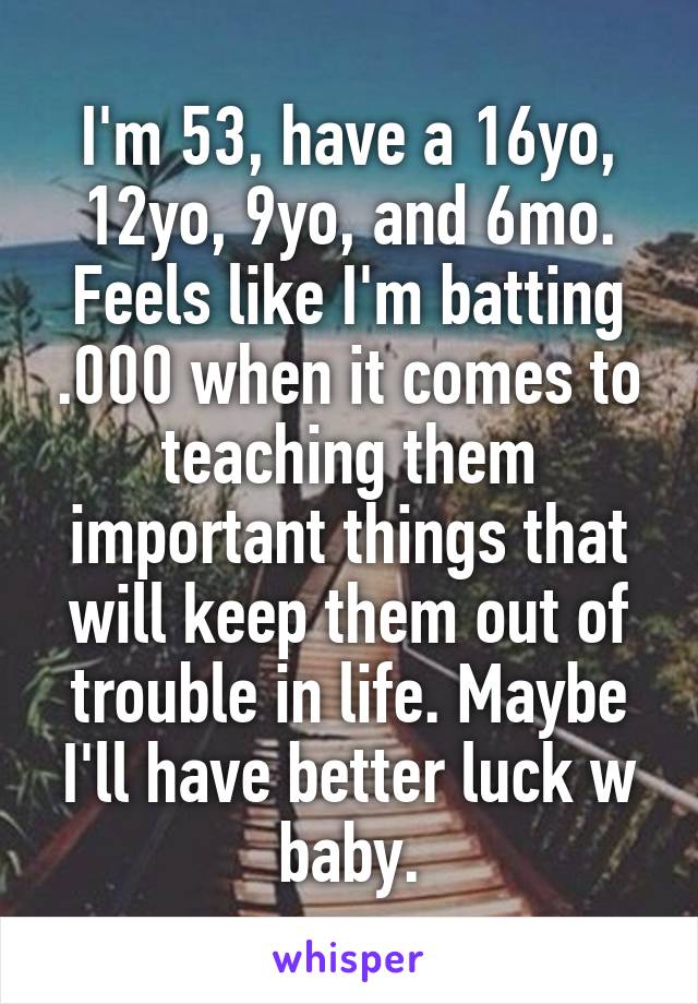 I'm 53, have a 16yo, 12yo, 9yo, and 6mo. Feels like I'm batting .000 when it comes to teaching them important things that will keep them out of trouble in life. Maybe I'll have better luck w baby.