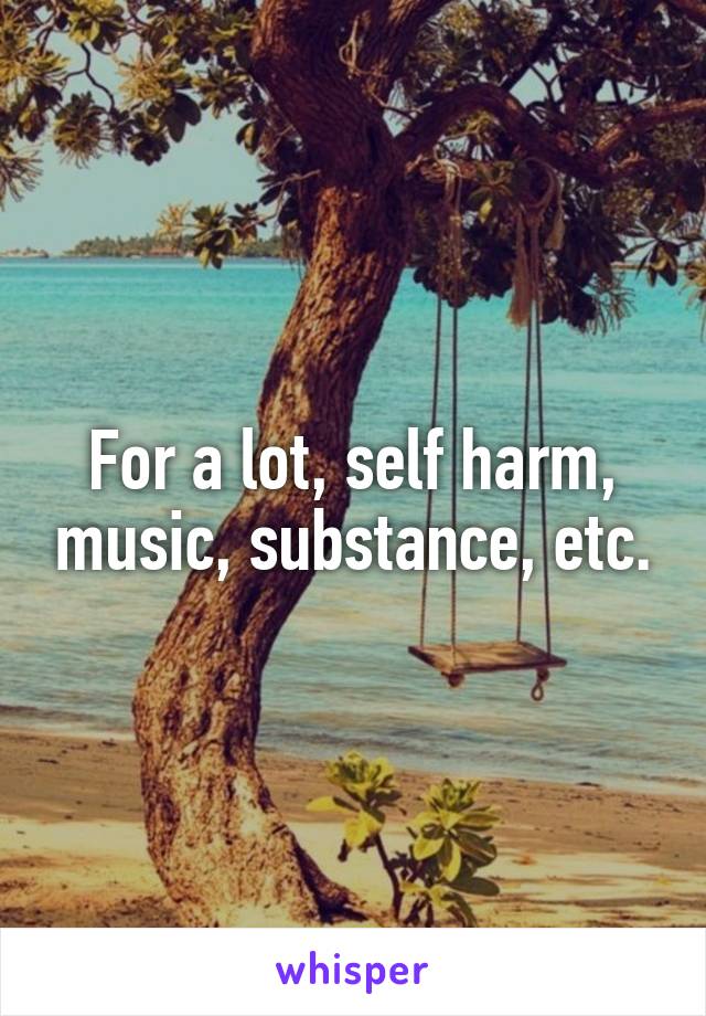 For a lot, self harm, music, substance, etc.