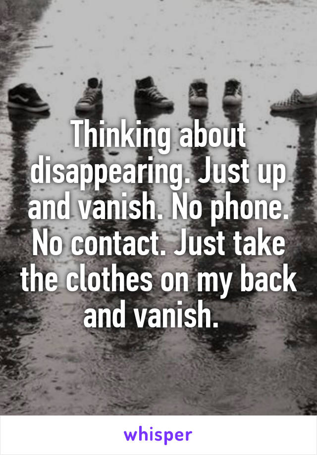 Thinking about disappearing. Just up and vanish. No phone. No contact. Just take the clothes on my back and vanish.  