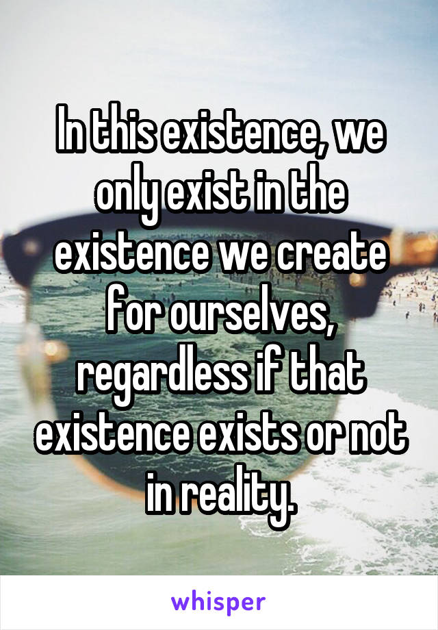 In this existence, we only exist in the existence we create for ourselves, regardless if that existence exists or not in reality.