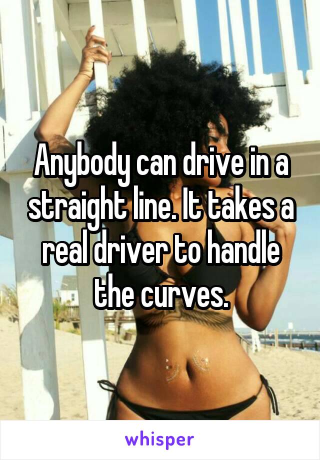 Anybody can drive in a straight line. It takes a real driver to handle the curves.