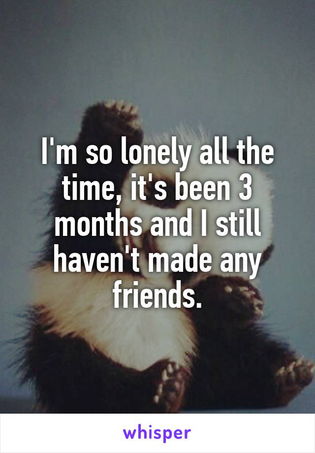 I'm so lonely all the time, it's been 3 months and I still haven't made any friends.