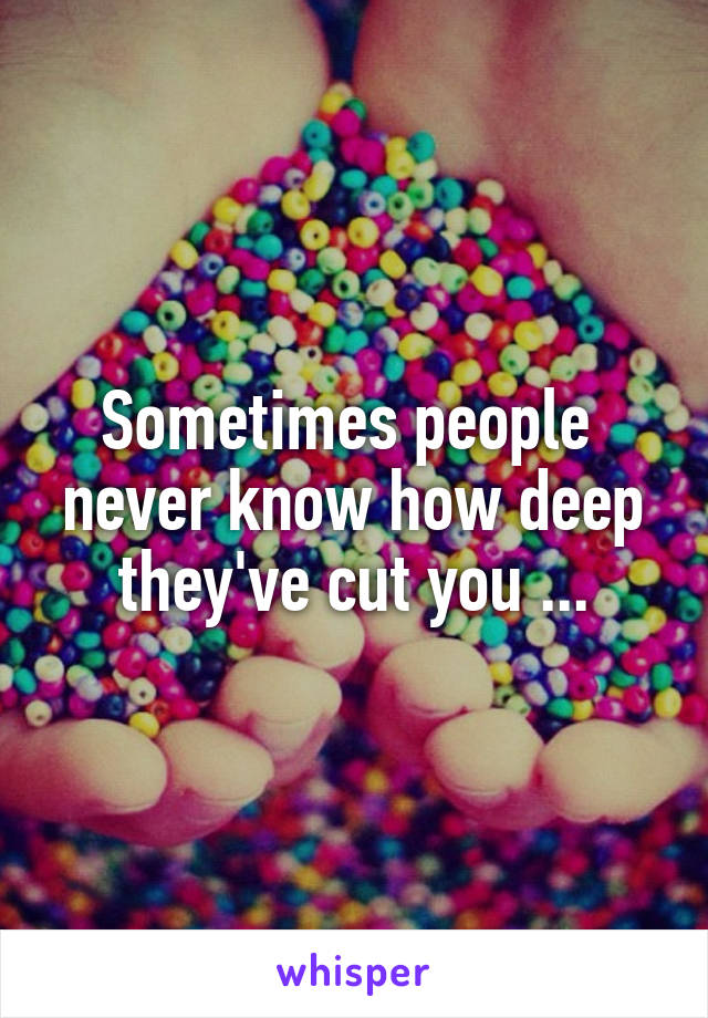 Sometimes people  never know how deep they've cut you ...