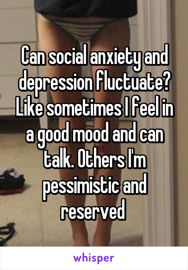 Can social anxiety and depression fluctuate? Like sometimes I feel in a good mood and can talk. Others I'm pessimistic and reserved 