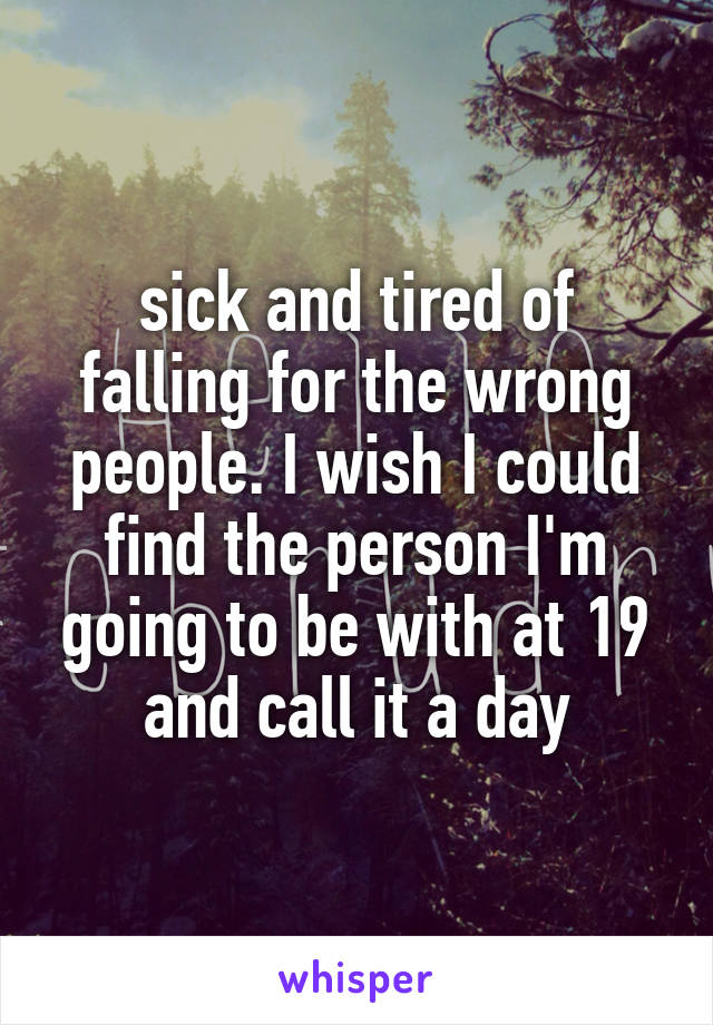 sick and tired of falling for the wrong people. I wish I could find the person I'm going to be with at 19 and call it a day